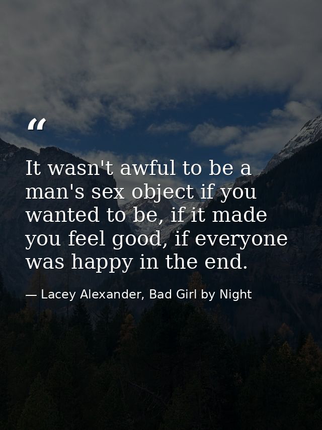 It wasn't awful to be a man's sex object if you wanted to be, if it made you feel good, if everyone was happy in the end — Lacey Alexander, Bad Girl by Night