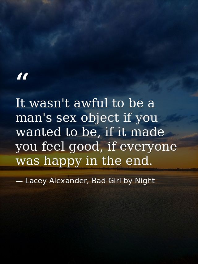 It wasn't awful to be a man's sex object if you wanted to be, if it made you feel good, if everyone was happy in the end — Lacey Alexander, Bad Girl by Night