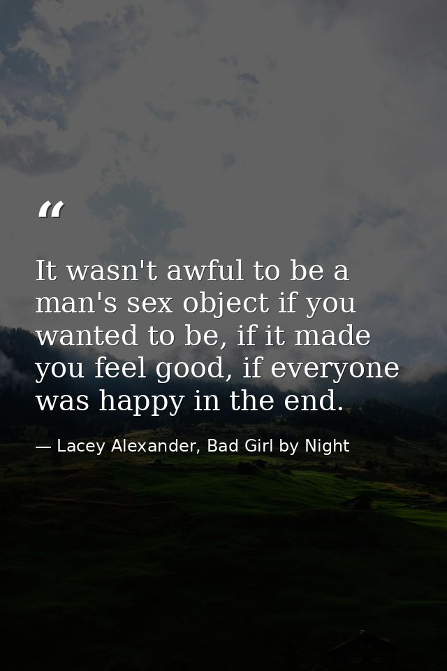 It wasn't awful to be a man's sex object if you wanted to be, if it made you feel good, if everyone was happy in the end — Lacey Alexander, Bad Girl by Night