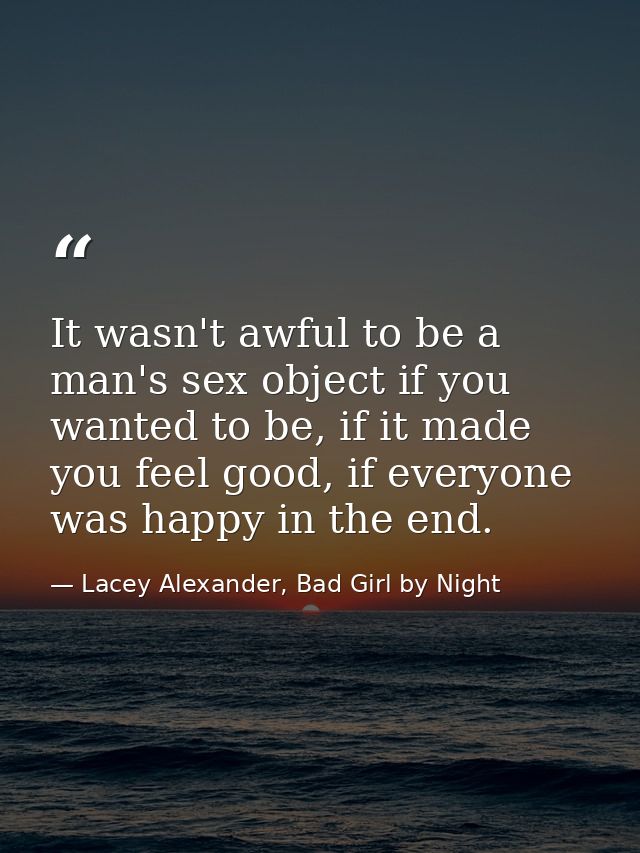 It wasn't awful to be a man's sex object if you wanted to be, if it made you feel good, if everyone was happy in the end — Lacey Alexander, Bad Girl by Night