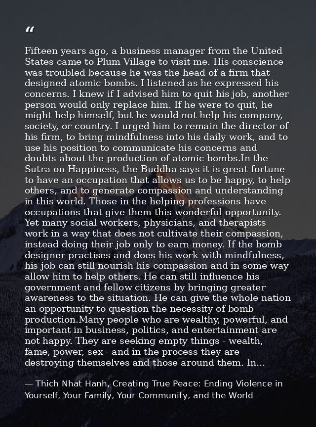 Fifteen years ago, a business manager from the United States came to Plum Village to visit me. His conscience was troubl — Thich Nhat Hanh, Creating True Peace: Ending Violence in Yourself, Your Family, Your Community, and the World
