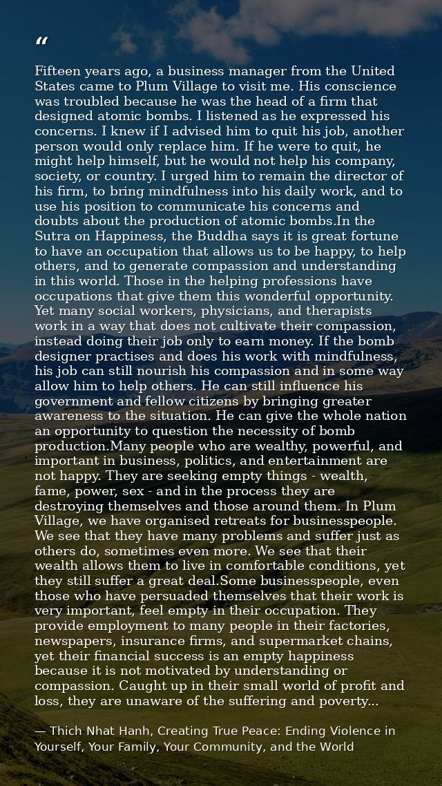 Fifteen years ago, a business manager from the United States came to Plum Village to visit me. His conscience was troubl — Thich Nhat Hanh, Creating True Peace: Ending Violence in Yourself, Your Family, Your Community, and the World