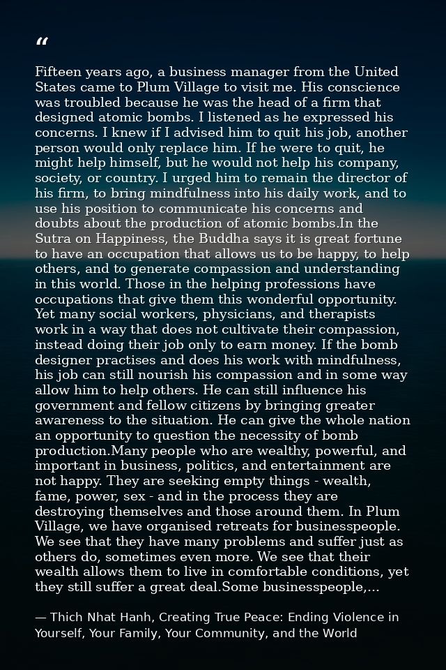 Fifteen years ago, a business manager from the United States came to Plum Village to visit me. His conscience was troubl — Thich Nhat Hanh, Creating True Peace: Ending Violence in Yourself, Your Family, Your Community, and the World