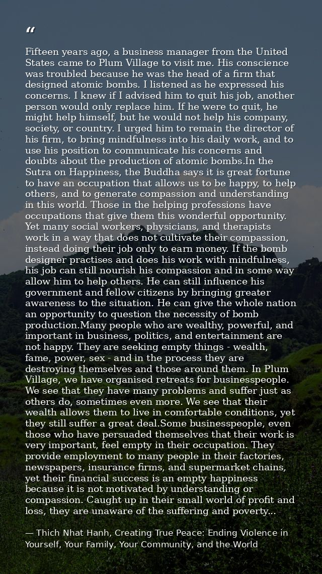 Fifteen years ago, a business manager from the United States came to Plum Village to visit me. His conscience was troubl — Thich Nhat Hanh, Creating True Peace: Ending Violence in Yourself, Your Family, Your Community, and the World
