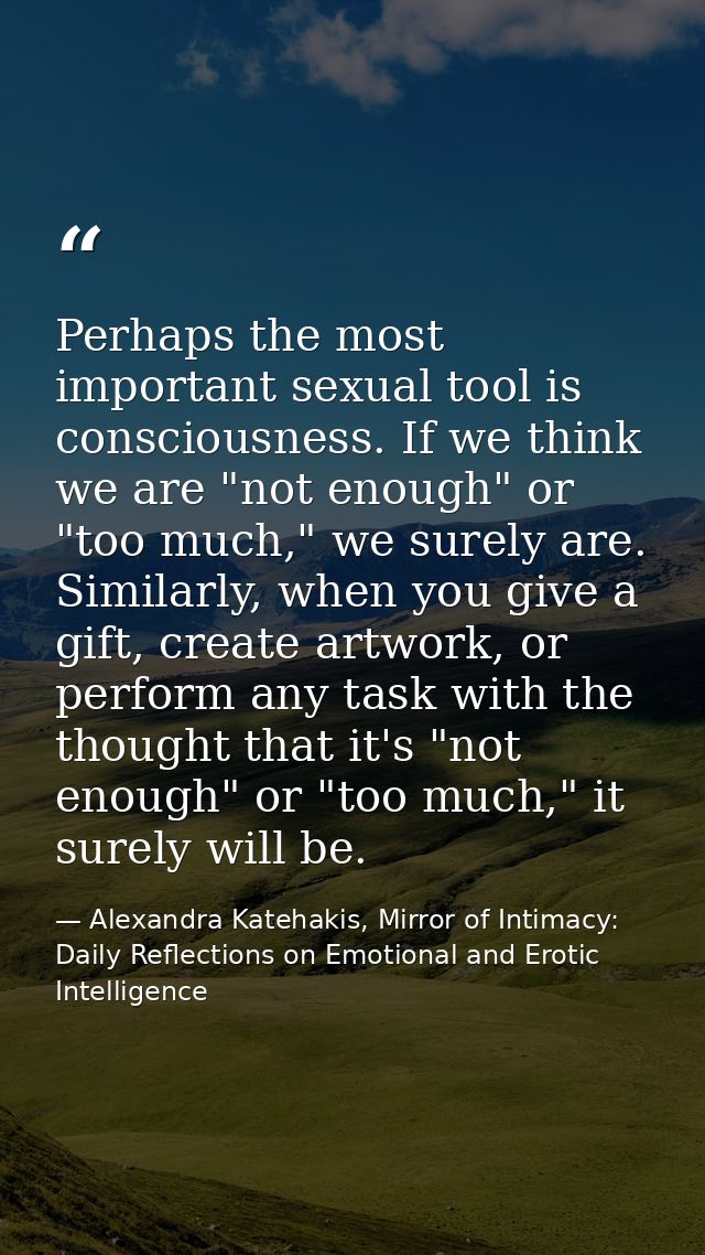 Perhaps the most important sexual tool is consciousness. If we think we are "not enough" or "too much," we surely are. S — Alexandra Katehakis, Mirror of Intimacy: Daily Reflections on Emotional and Erotic Intelligence