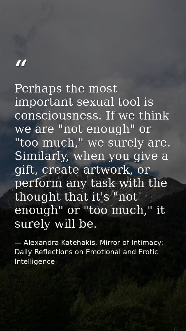 Perhaps the most important sexual tool is consciousness. If we think we are "not enough" or "too much," we surely are. S — Alexandra Katehakis, Mirror of Intimacy: Daily Reflections on Emotional and Erotic Intelligence