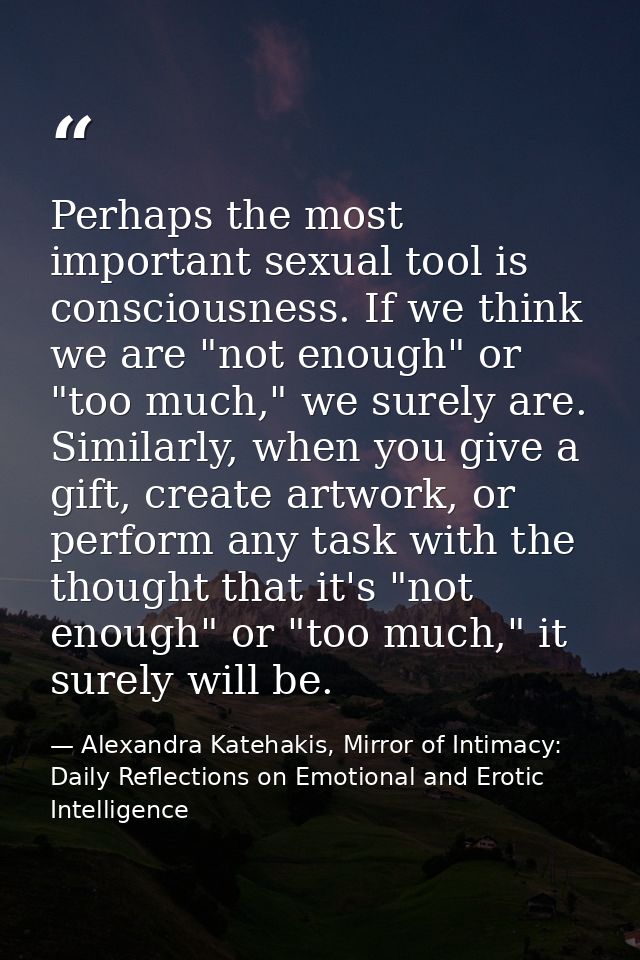 Perhaps the most important sexual tool is consciousness. If we think we are "not enough" or "too much," we surely are. S — Alexandra Katehakis, Mirror of Intimacy: Daily Reflections on Emotional and Erotic Intelligence