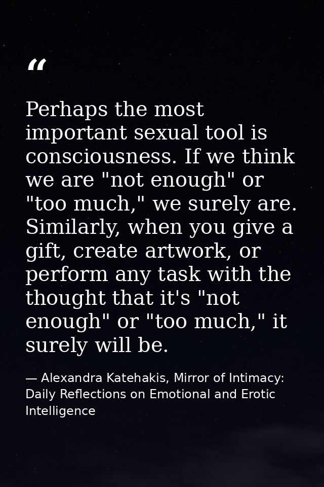 Perhaps the most important sexual tool is consciousness. If we think we are "not enough" or "too much," we surely are. S — Alexandra Katehakis, Mirror of Intimacy: Daily Reflections on Emotional and Erotic Intelligence