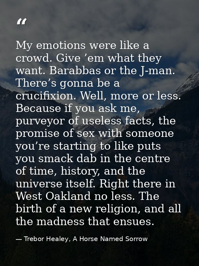 My emotions were like a crowd. Give ’em what they want. Barabbas or the J-man. There’s gonna be a crucifixion. Well, mor — Trebor Healey, A Horse Named Sorrow