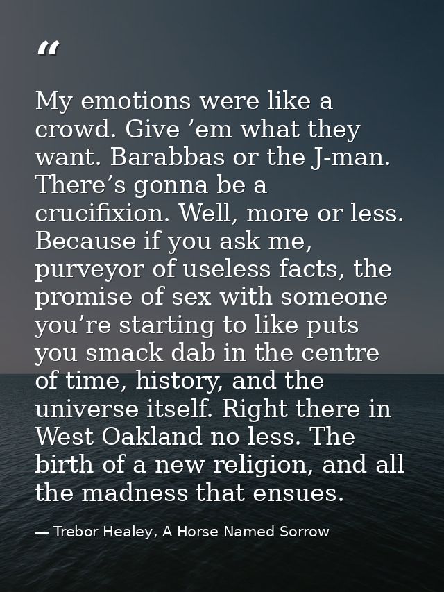 My emotions were like a crowd. Give ’em what they want. Barabbas or the J-man. There’s gonna be a crucifixion. Well, mor — Trebor Healey, A Horse Named Sorrow