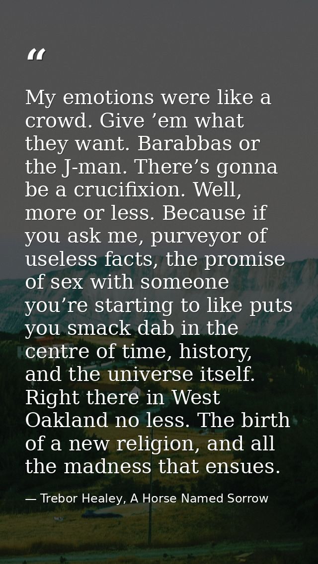 My emotions were like a crowd. Give ’em what they want. Barabbas or the J-man. There’s gonna be a crucifixion. Well, mor — Trebor Healey, A Horse Named Sorrow