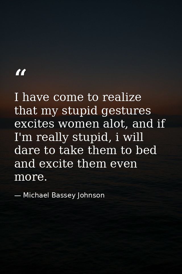 I have come to realize that my stupid gestures excites women alot, and if I'm really stupid, i will dare to take them to — Michael Bassey Johnson