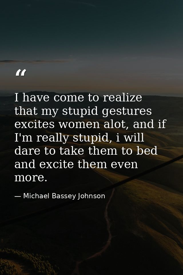 I have come to realize that my stupid gestures excites women alot, and if I'm really stupid, i will dare to take them to — Michael Bassey Johnson