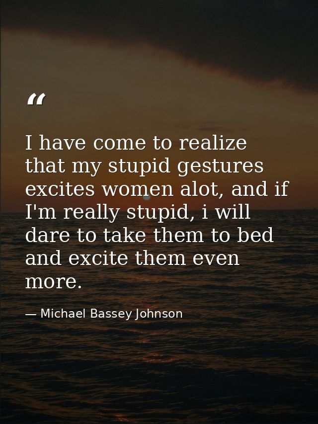 I have come to realize that my stupid gestures excites women alot, and if I'm really stupid, i will dare to take them to — Michael Bassey Johnson