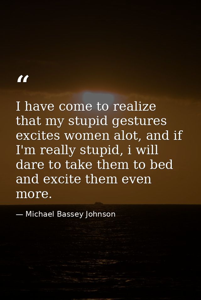 I have come to realize that my stupid gestures excites women alot, and if I'm really stupid, i will dare to take them to — Michael Bassey Johnson