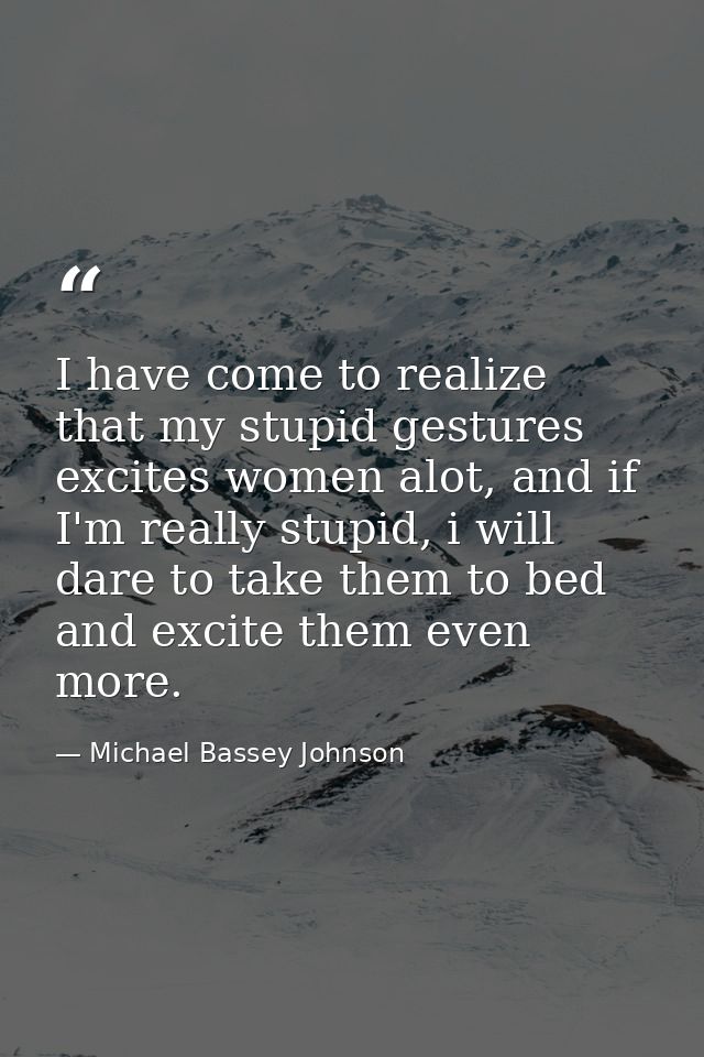 I have come to realize that my stupid gestures excites women alot, and if I'm really stupid, i will dare to take them to — Michael Bassey Johnson