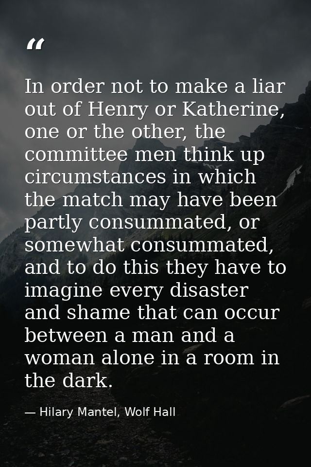 In order not to make a liar out of Henry or Katherine, one or the other, the committee men think up circumstances in whi — Hilary Mantel, Wolf Hall