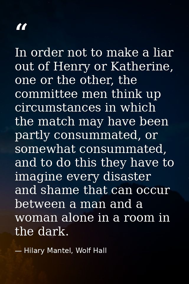 In order not to make a liar out of Henry or Katherine, one or the other, the committee men think up circumstances in whi — Hilary Mantel, Wolf Hall