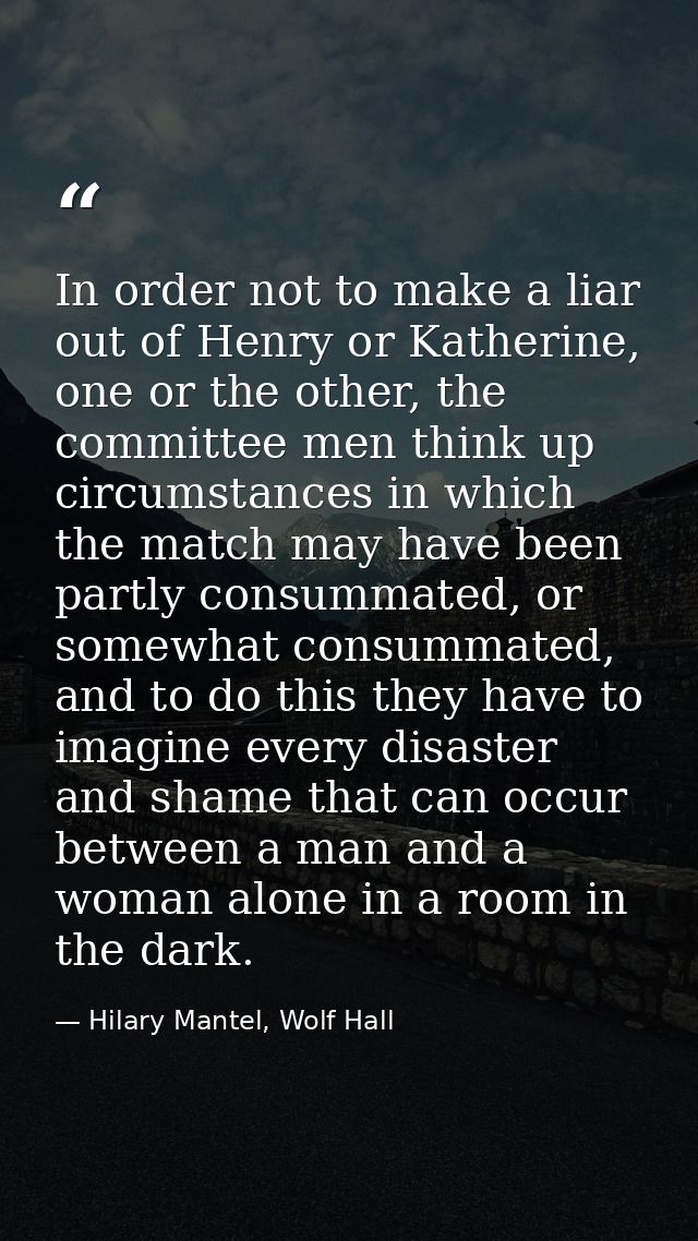 In order not to make a liar out of Henry or Katherine, one or the other, the committee men think up circumstances in whi — Hilary Mantel, Wolf Hall