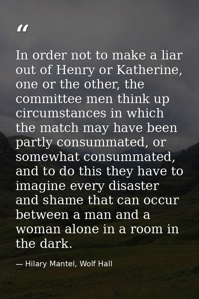 In order not to make a liar out of Henry or Katherine, one or the other, the committee men think up circumstances in whi — Hilary Mantel, Wolf Hall
