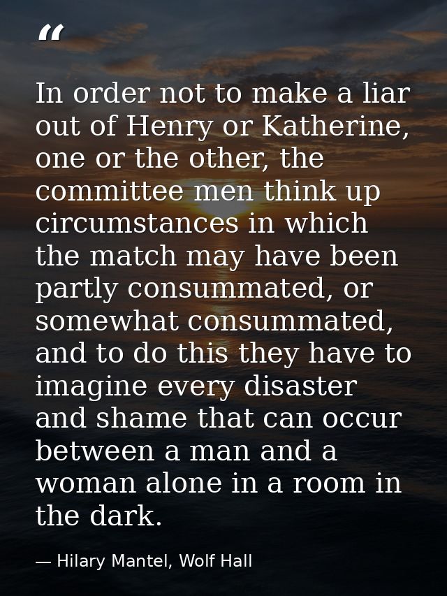 In order not to make a liar out of Henry or Katherine, one or the other, the committee men think up circumstances in whi — Hilary Mantel, Wolf Hall