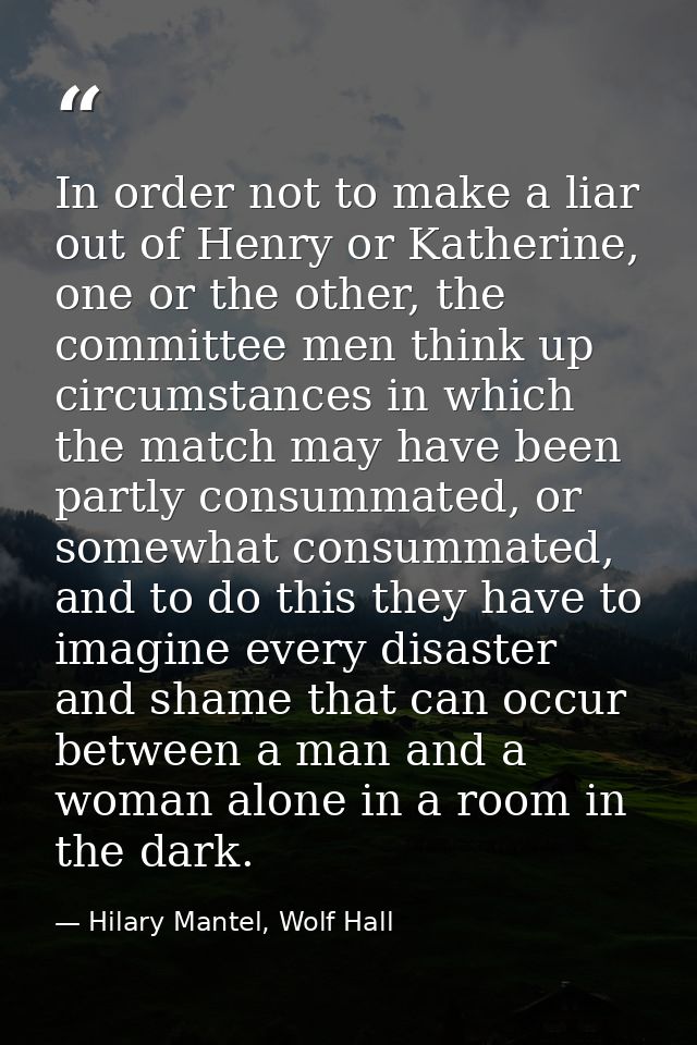 In order not to make a liar out of Henry or Katherine, one or the other, the committee men think up circumstances in whi — Hilary Mantel, Wolf Hall