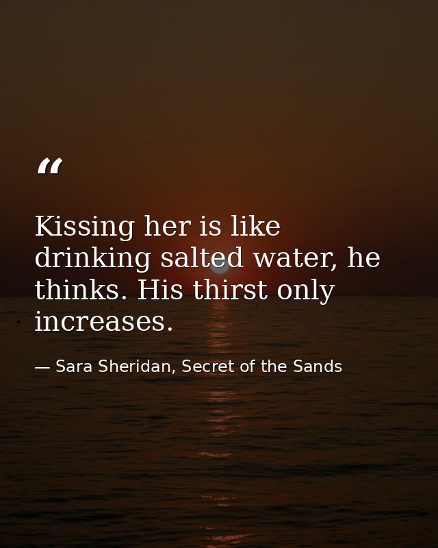Kissing her is like drinking salted water, he thinks. His thirst only increases. — Sara Sheridan, Secret of the Sands