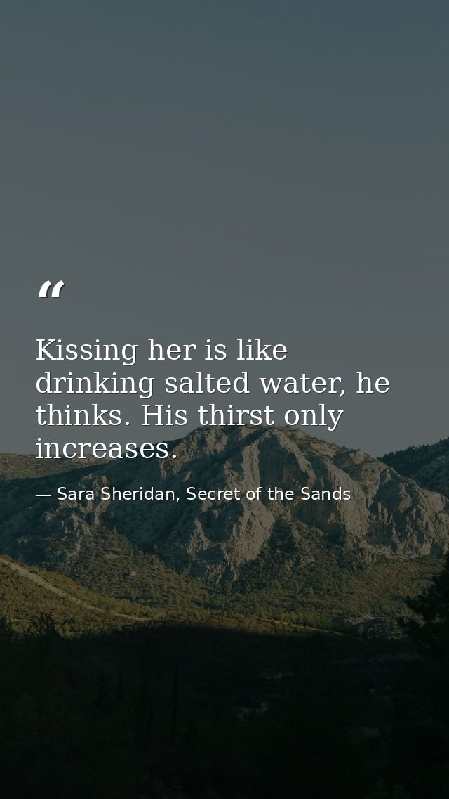 Kissing her is like drinking salted water, he thinks. His thirst only increases. — Sara Sheridan, Secret of the Sands