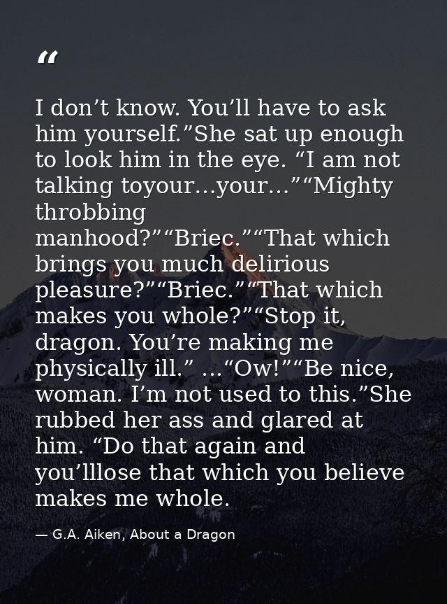 I don’t know. You’ll have to ask him yourself.”She sat up enough to look him in the eye. “I am not talking toyour…your…” — G.A. Aiken, About a Dragon