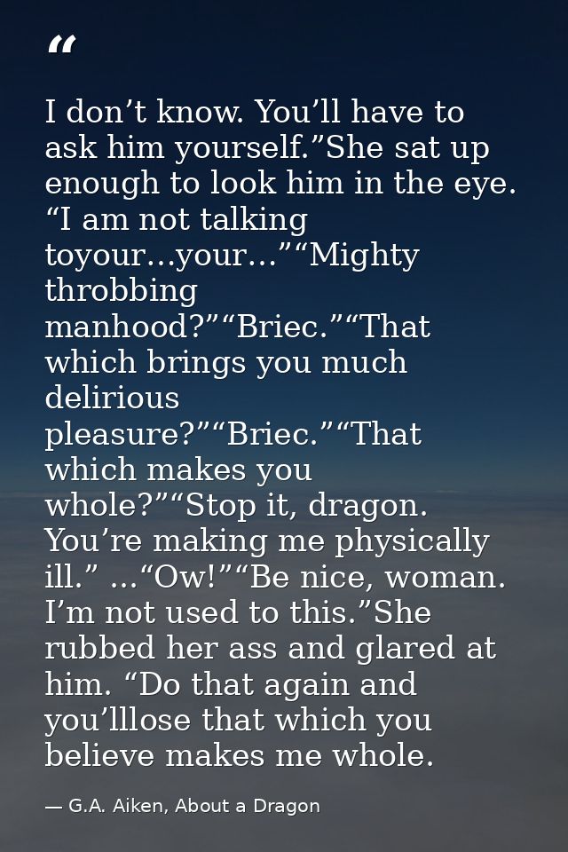 I don’t know. You’ll have to ask him yourself.”She sat up enough to look him in the eye. “I am not talking toyour…your…” — G.A. Aiken, About a Dragon