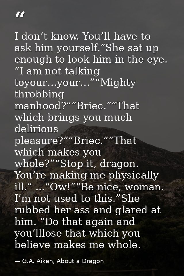 I don’t know. You’ll have to ask him yourself.”She sat up enough to look him in the eye. “I am not talking toyour…your…” — G.A. Aiken, About a Dragon