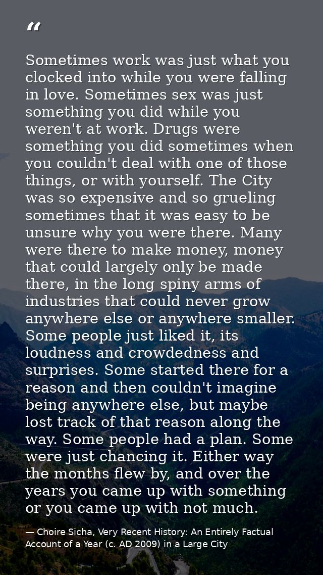 Sometimes work was just what you clocked into while you were falling in love. Sometimes sex was just something you did w — Choire Sicha, Very Recent History: An Entirely Factual Account of a Year (c. AD 2009) in a Large City