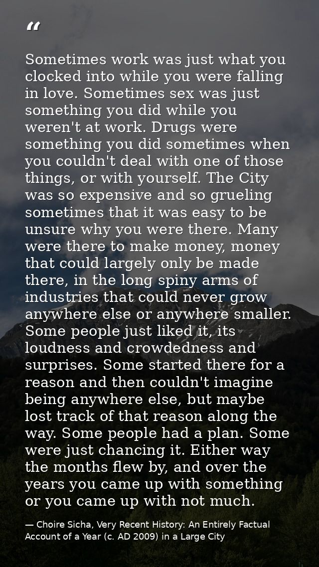 Sometimes work was just what you clocked into while you were falling in love. Sometimes sex was just something you did w — Choire Sicha, Very Recent History: An Entirely Factual Account of a Year (c. AD 2009) in a Large City