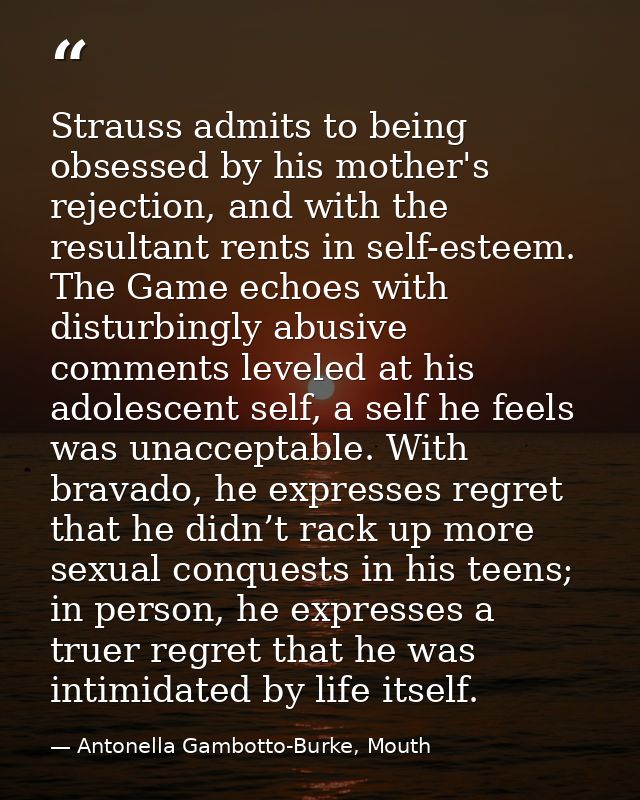 Strauss admits to being obsessed by his mother's rejection, and with the resultant rents in self-esteem. The Game echoes — Antonella Gambotto-Burke, Mouth