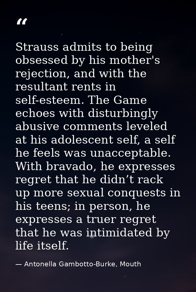 Strauss admits to being obsessed by his mother's rejection, and with the resultant rents in self-esteem. The Game echoes — Antonella Gambotto-Burke, Mouth