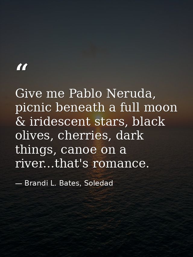Give me Pablo Neruda, picnic beneath a full moon & iridescent stars, black olives, cherries, dark things, canoe on a riv — Brandi L. Bates, Soledad