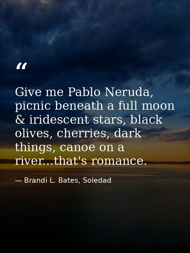 Give me Pablo Neruda, picnic beneath a full moon & iridescent stars, black olives, cherries, dark things, canoe on a riv — Brandi L. Bates, Soledad