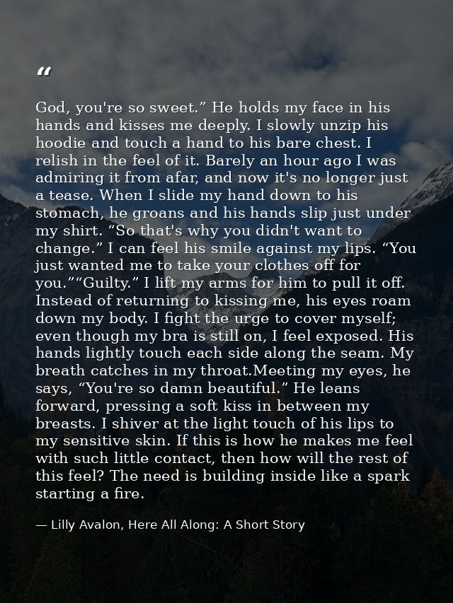 God, you're so sweet.” He holds my face in his hands and kisses me deeply. I slowly unzip his hoodie and touch a hand to — Lilly Avalon, Here All Along: A Short Story