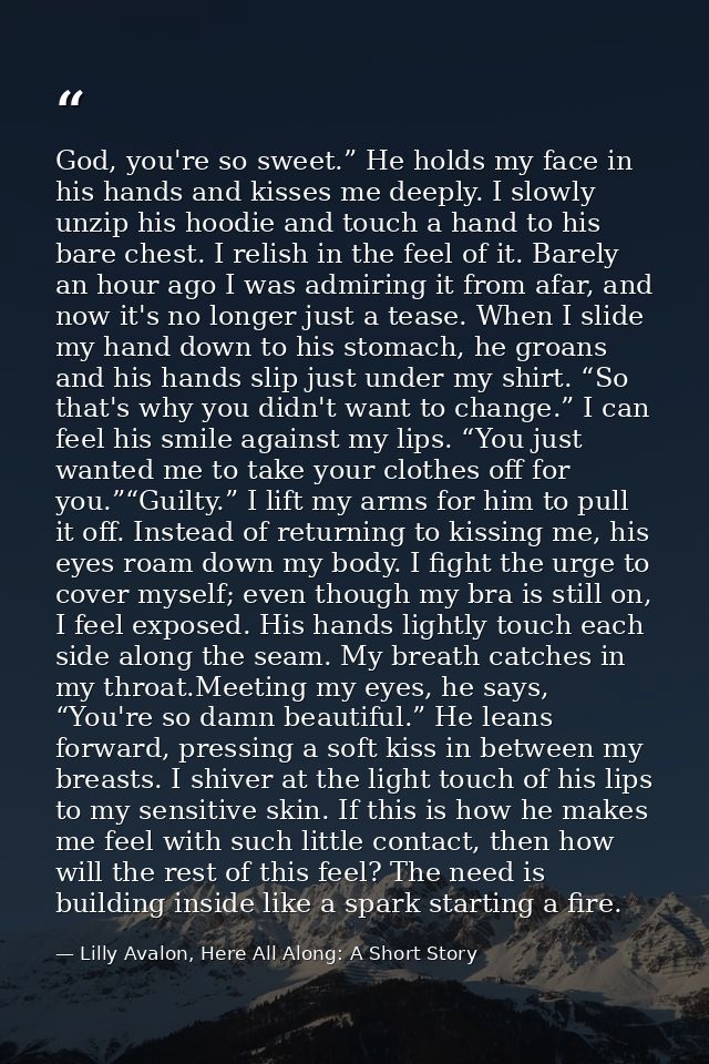 God, you're so sweet.” He holds my face in his hands and kisses me deeply. I slowly unzip his hoodie and touch a hand to — Lilly Avalon, Here All Along: A Short Story