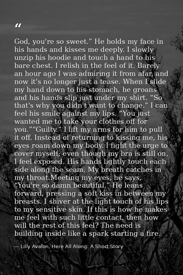 God, you're so sweet.” He holds my face in his hands and kisses me deeply. I slowly unzip his hoodie and touch a hand to — Lilly Avalon, Here All Along: A Short Story