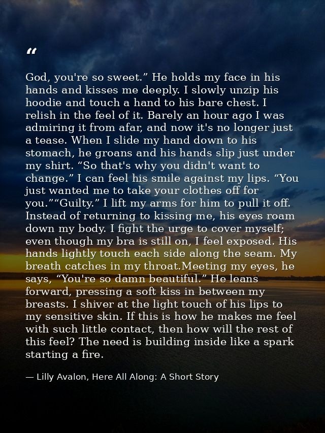 God, you're so sweet.” He holds my face in his hands and kisses me deeply. I slowly unzip his hoodie and touch a hand to — Lilly Avalon, Here All Along: A Short Story