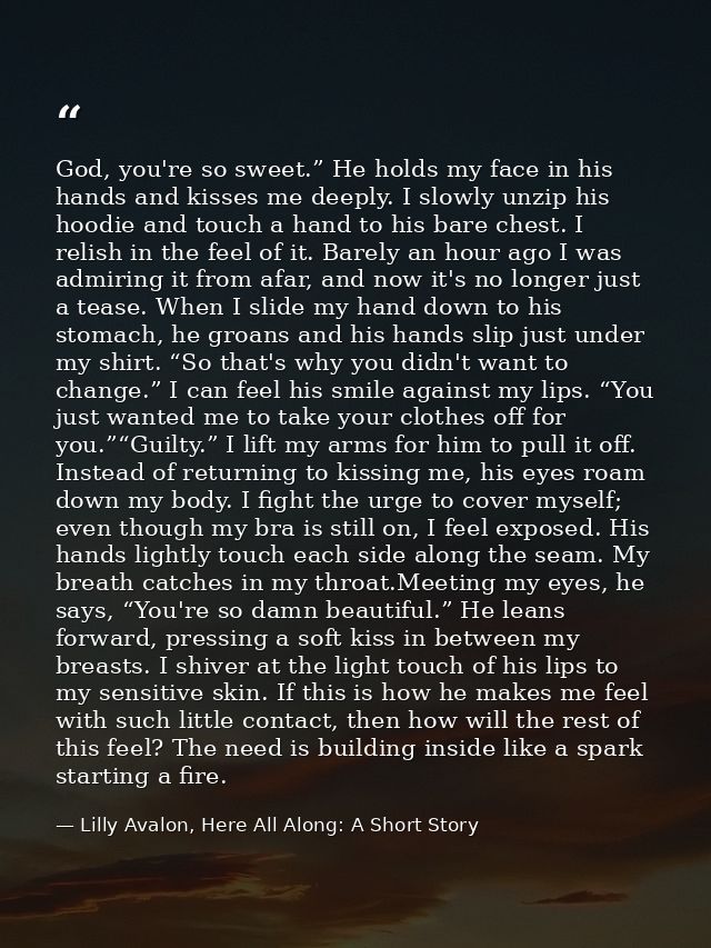 God, you're so sweet.” He holds my face in his hands and kisses me deeply. I slowly unzip his hoodie and touch a hand to — Lilly Avalon, Here All Along: A Short Story