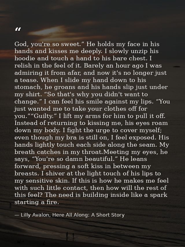 God, you're so sweet.” He holds my face in his hands and kisses me deeply. I slowly unzip his hoodie and touch a hand to — Lilly Avalon, Here All Along: A Short Story