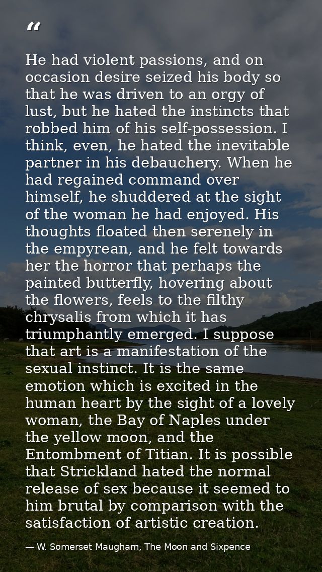 He had violent passions, and on occasion desire seized his body so that he was driven to an orgy of lust, but he hated t — W. Somerset Maugham, The Moon and Sixpence