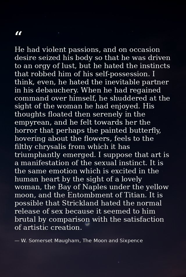 He had violent passions, and on occasion desire seized his body so that he was driven to an orgy of lust, but he hated t — W. Somerset Maugham, The Moon and Sixpence