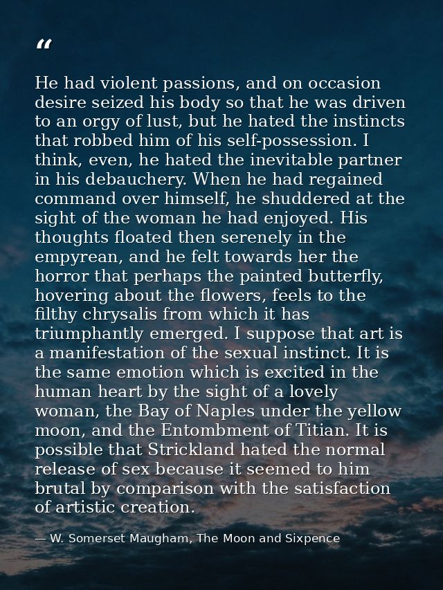 He had violent passions, and on occasion desire seized his body so that he was driven to an orgy of lust, but he hated t — W. Somerset Maugham, The Moon and Sixpence