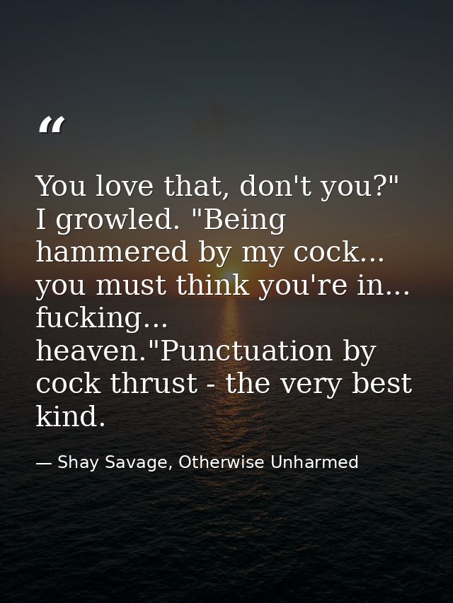 You love that, don't you?" I growled. "Being hammered by my cock... you must think you're in... fucking... heaven."Punct — Shay Savage, Otherwise Unharmed