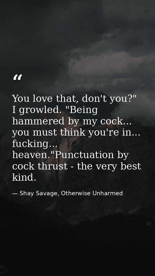 You love that, don't you?" I growled. "Being hammered by my cock... you must think you're in... fucking... heaven."Punct — Shay Savage, Otherwise Unharmed
