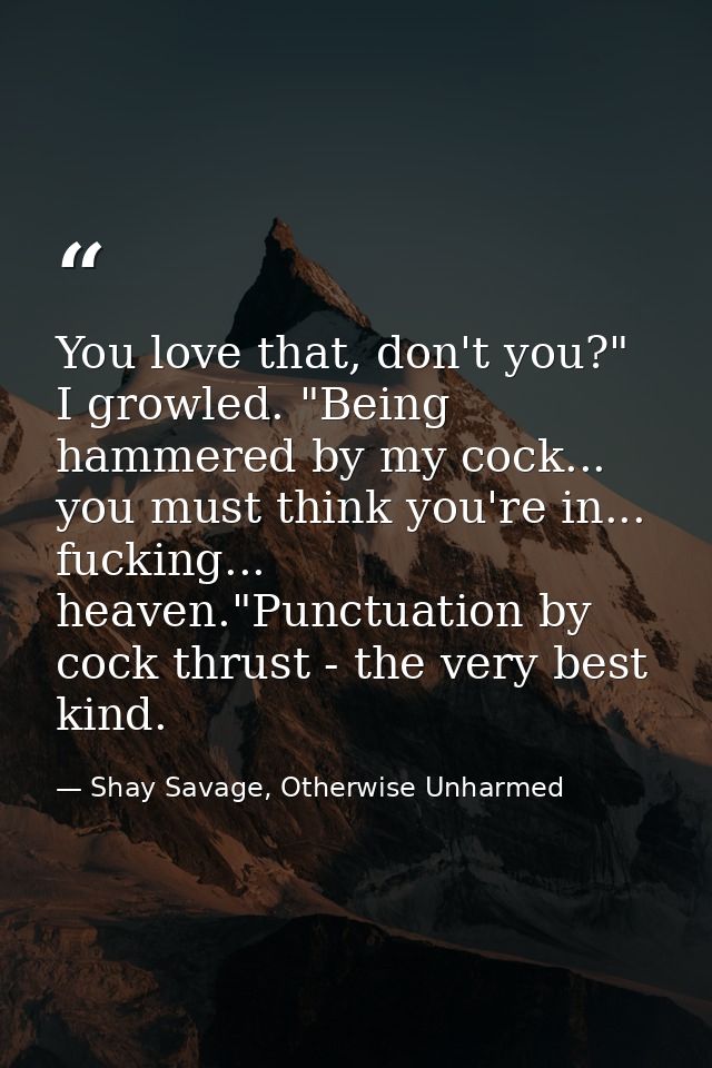 You love that, don't you?" I growled. "Being hammered by my cock... you must think you're in... fucking... heaven."Punct — Shay Savage, Otherwise Unharmed