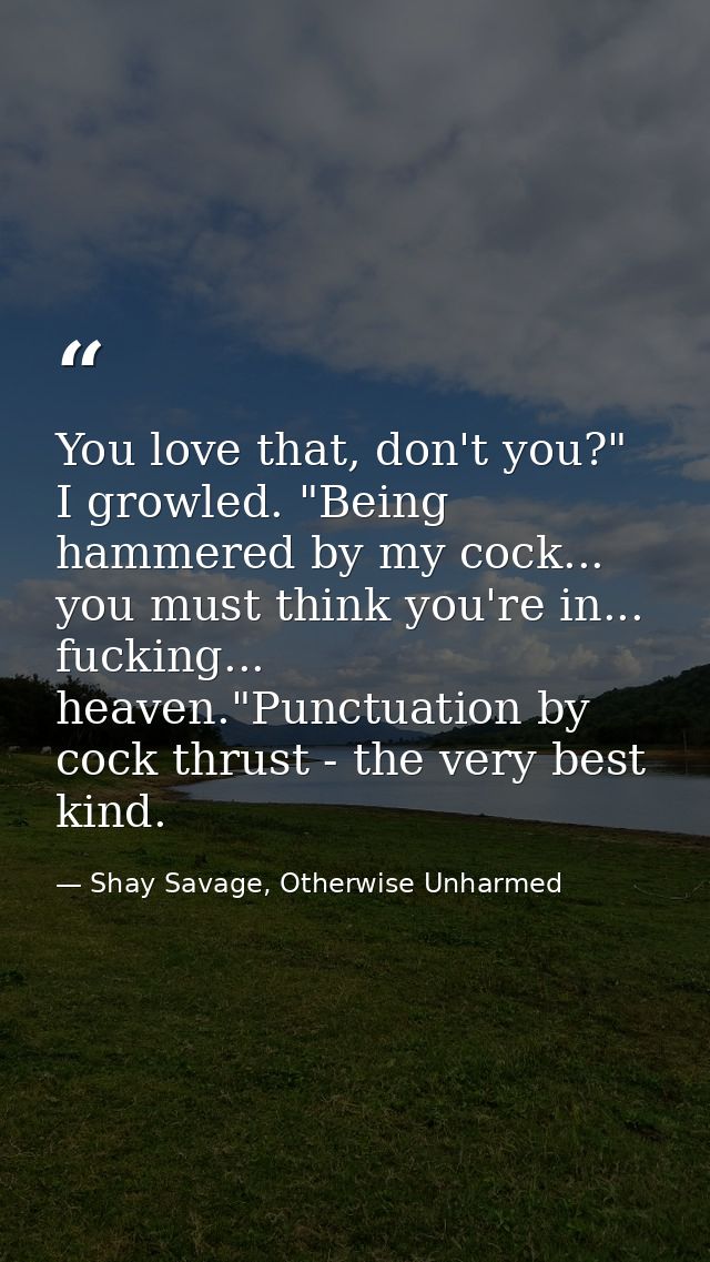 You love that, don't you?" I growled. "Being hammered by my cock... you must think you're in... fucking... heaven."Punct — Shay Savage, Otherwise Unharmed